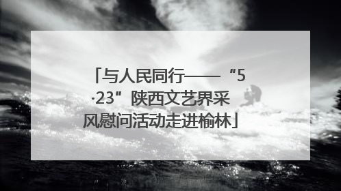 与人民同行——“5·23”陕西文艺界采风慰问活动走进榆林