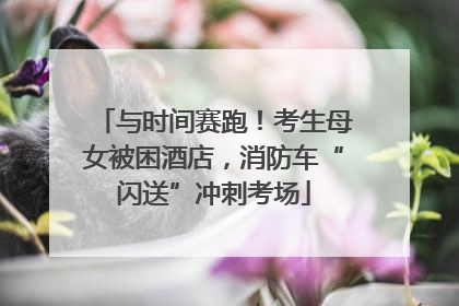 与时间赛跑！考生母女被困酒店，消防车“闪送”冲刺考场