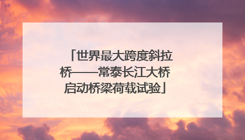 世界最大跨度斜拉桥——常泰长江大桥启动桥梁荷载试验