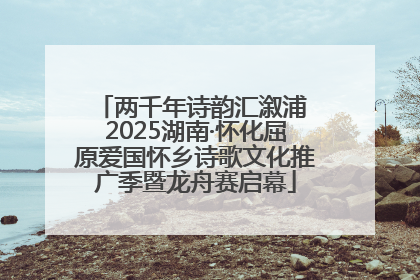 两千年诗韵汇溆浦 2025湖南·怀化屈原爱国怀乡诗歌文化推广季暨龙舟赛启幕