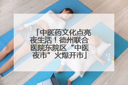 中医药文化点亮夜生活！德州联合医院东院区“中医夜市”火爆开市