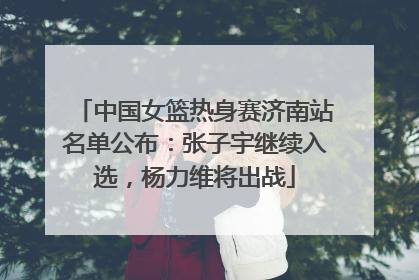 中国女篮热身赛济南站名单公布：张子宇继续入选，杨力维将出战