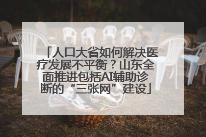 人口大省如何解决医疗发展不平衡？山东全面推进包括AI辅助诊断的“三张网”建设