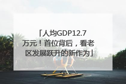 人均GDP12.7万元！首位背后，看老区发展跃升的新作为