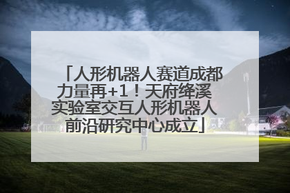 人形机器人赛道成都力量再+1！天府绛溪实验室交互人形机器人前沿研究中心成立
