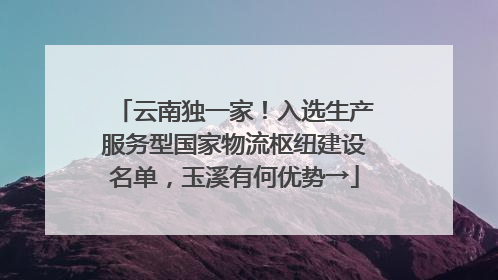 云南独一家！入选生产服务型国家物流枢纽建设名单，玉溪有何优势→