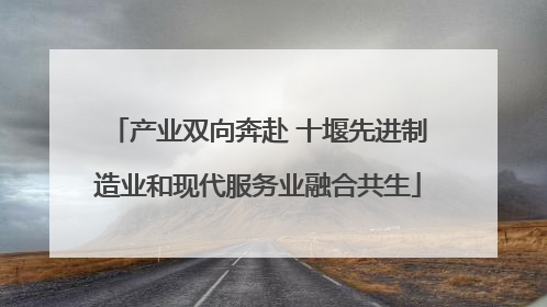 产业双向奔赴 十堰先进制造业和现代服务业融合共生