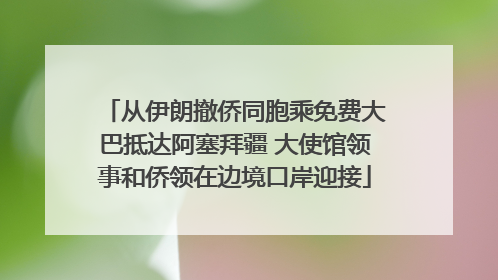 从伊朗撤侨同胞乘免费大巴抵达阿塞拜疆 大使馆领事和侨领在边境口岸迎接