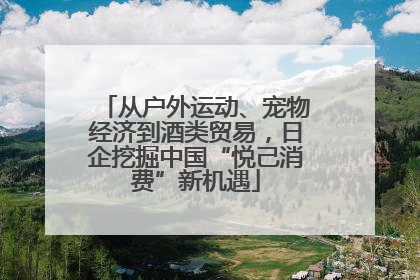 从户外运动、宠物经济到酒类贸易，日企挖掘中国“悦己消费”新机遇