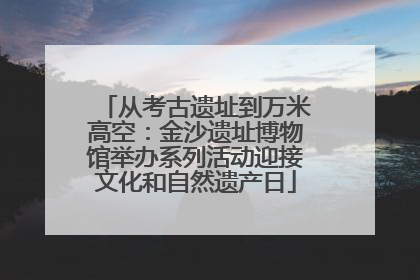 从考古遗址到万米高空：金沙遗址博物馆举办系列活动迎接文化和自然遗产日