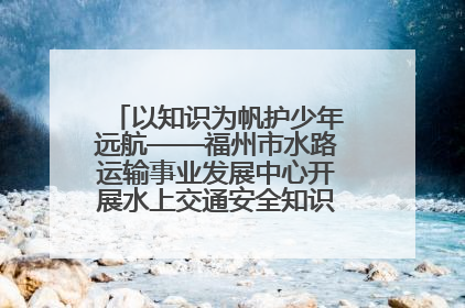 以知识为帆护少年远航——福州市水路运输事业发展中心开展水上交通安全知识进校园活动