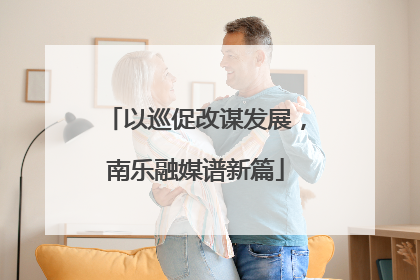 以巡促改谋发展，南乐融媒谱新篇