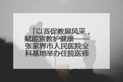 以赛促教展风采，赋能宣教护健康——张家界市人民医院全科基地举办住院医师健康宣教比赛