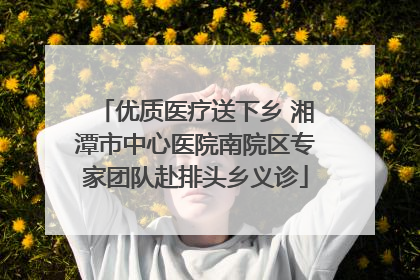 优质医疗送下乡 湘潭市中心医院南院区专家团队赴排头乡义诊