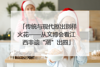 传统与现代擦出别样火花——从文博会看江西非遗“潮”出圈