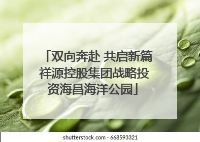 双向奔赴 共启新篇 祥源控股集团战略投资海昌海洋公园