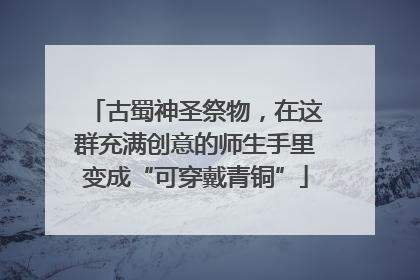 古蜀神圣祭物，在这群充满创意的师生手里变成“可穿戴青铜”