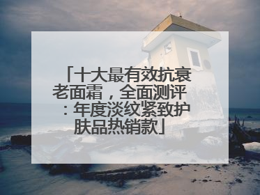 十大最有效抗衰老面霜，全面测评：年度淡纹紧致护肤品热销款