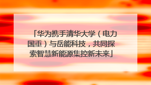 华为携手清华大学（电力国重）与岳能科技，共同探索智慧新能源集控新未来