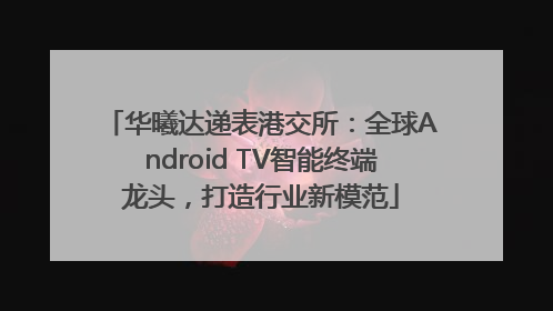 华曦达递表港交所：全球Android TV智能终端龙头，打造行业新模范