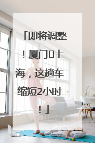 即将调整！厦门⇌上海，这趟车缩短2小时！