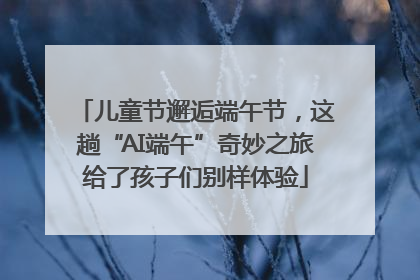 儿童节邂逅端午节，这趟“AI端午”奇妙之旅给了孩子们别样体验