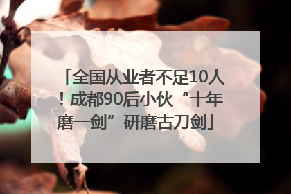 全国从业者不足10人！成都90后小伙“十年磨一剑”研磨古刀剑