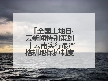 全国土地日·云新闻特别策划丨云南实行最严格耕地保护制度 一起了解→