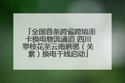 全国首条跨省跨境重卡换电物流通道 四川攀枝花至云南磨憨（关累）换电干线启动