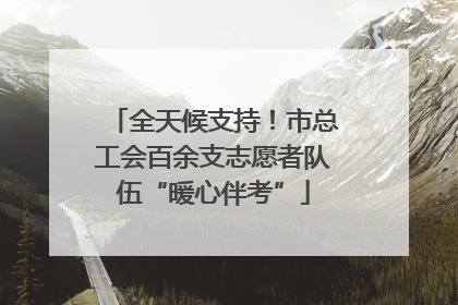全天候支持！市总工会百余支志愿者队伍“暖心伴考”
