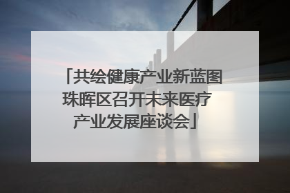 共绘健康产业新蓝图 珠晖区召开未来医疗产业发展座谈会