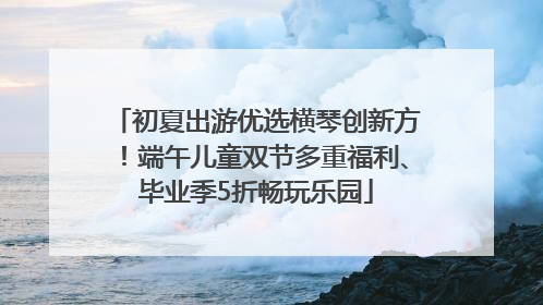 初夏出游优选横琴创新方！端午儿童双节多重福利、毕业季5折畅玩乐园