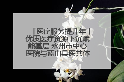 医疗服务提升年丨优质医疗资源下沉赋能基层 永州市中心医院与蓝山县医共体总院共筑健康屏障
