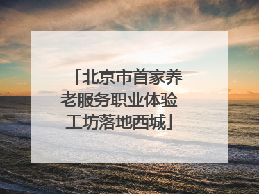 北京市首家养老服务职业体验工坊落地西城