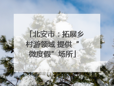 北安市：拓展乡村游领域 提供“微度假”场所