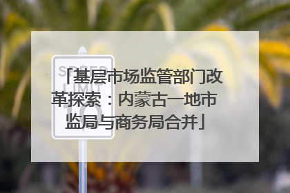 基层市场监管部门改革探索：内蒙古一地市监局与商务局合并