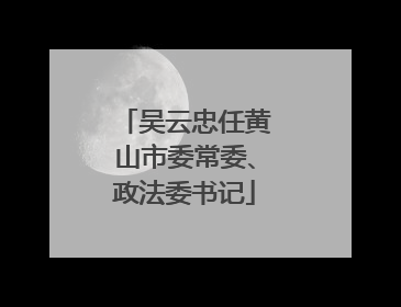 吴云忠任黄山市委常委、政法委书记