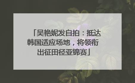 吴艳妮发自拍：抵达韩国适应场地，将领衔出征田径亚锦赛