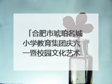 合肥市琥珀名城小学教育集团庆六一暨校园文化艺术节闭幕式文艺汇演圆满举行