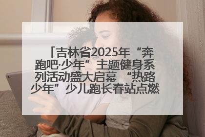 吉林省2025年“奔跑吧·少年”主题健身系列活动盛大启幕 “热路少年”少儿跑长春站点燃少年运动热情