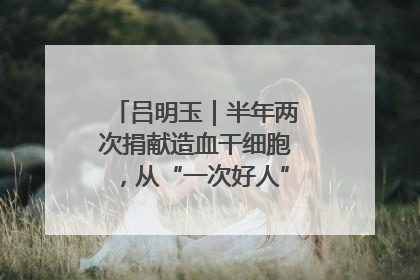 吕明玉｜半年两次捐献造血干细胞，从“一次好人”到“一生好人”
