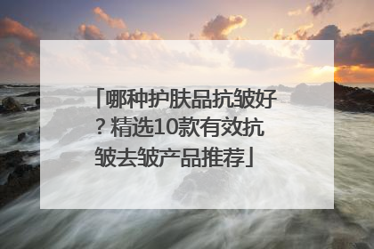 哪种护肤品抗皱好？精选10款有效抗皱去皱产品推荐
