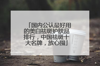 国内公认最好用的美白祛斑护肤品排行，中国祛斑十大名牌，放心囤