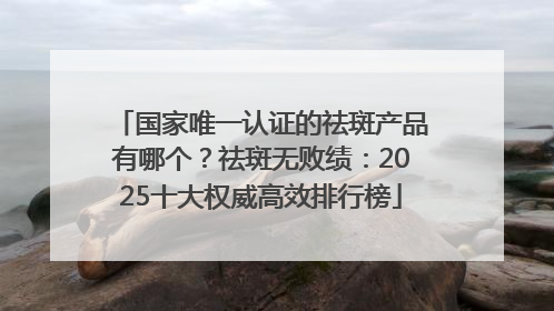国家唯一认证的祛斑产品有哪个？祛斑无败绩：2025十大权威高效排行榜