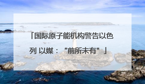 国际原子能机构警告以色列 以媒：“前所未有”
