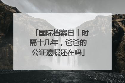 国际档案日丨时隔十几年，爸爸的公证遗嘱还在吗