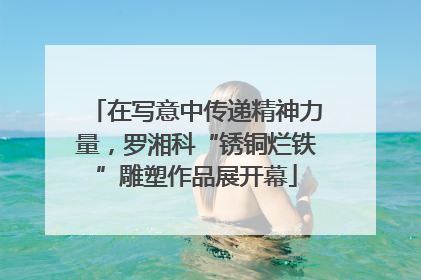 在写意中传递精神力量，罗湘科“锈铜烂铁”雕塑作品展开幕