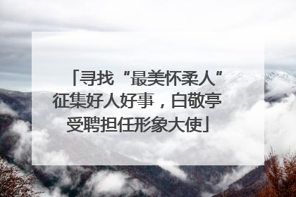 寻找“最美怀柔人”征集好人好事，白敬亭受聘担任形象大使