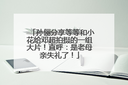 孙俪分享等等和小花给邓超拍摄的一组大片！直呼：是老母亲失礼了！