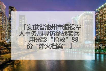 安徽省池州市退役军人事务局寻访参战老兵，用光影“抢救”88份“烽火档案”